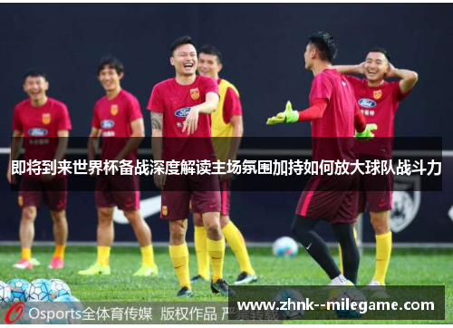 即将到来世界杯备战深度解读主场氛围加持如何放大球队战斗力