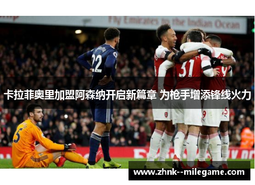 卡拉菲奥里加盟阿森纳开启新篇章 为枪手增添锋线火力 卡拉菲奥里加盟阿森纳开启新篇章 为枪手增添锋线火力