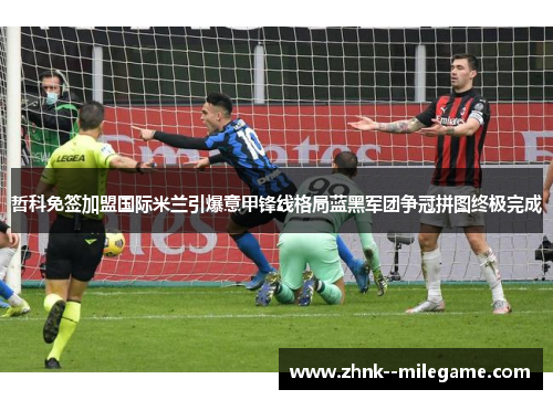 哲科免签加盟国际米兰引爆意甲锋线格局蓝黑军团争冠拼图终极完成