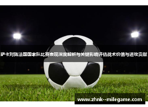 萨卡对阵法国国家队比赛表现深度解析与关键影响评估战术价值与进攻贡献 萨卡对阵法国国家队比赛表现深度解析与关键影响评估战术价值与进攻贡献