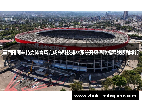 墨西哥阿兹特克体育场完成高科技排水系统升级保障揭幕战顺利举行 墨西哥阿兹特克体育场完成高科技排水系统升级保障揭幕战顺利举行