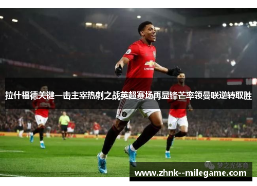 拉什福德关键一击主宰热刺之战英超赛场再显锋芒率领曼联逆转取胜